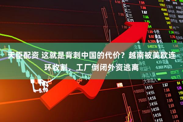 天臣配资 这就是背刺中国的代价？越南被美欧连环收割，工厂倒闭外资逃离