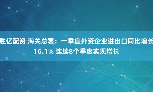 胜亿配资 海关总署：一季度外资企业进出口同比增长16.1% 连续8个季度实现增长