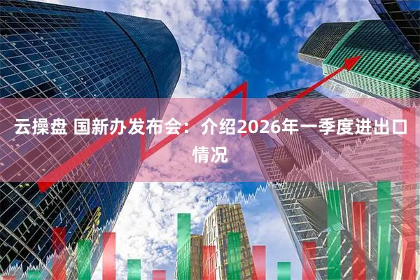 云操盘 国新办发布会：介绍2026年一季度进出口情况