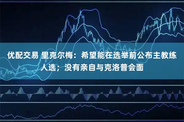 优配交易 里克尔梅：希望能在选举前公布主教练人选；没有亲自与克洛普会面