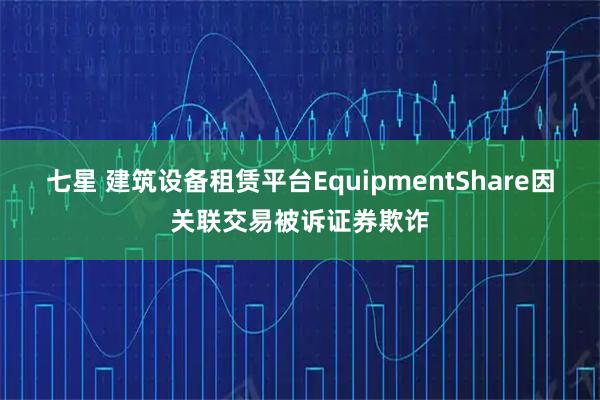七星 建筑设备租赁平台EquipmentShare因关联交易被诉证券欺诈