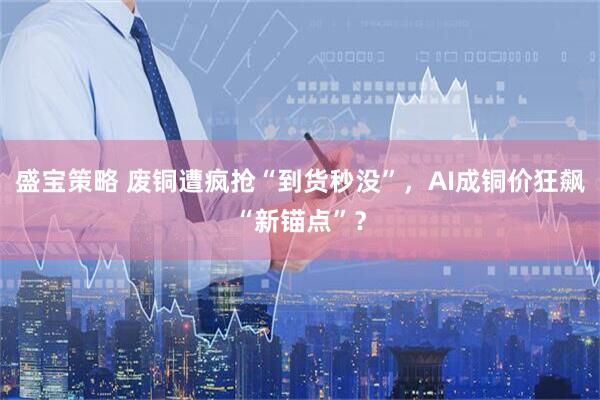 盛宝策略 废铜遭疯抢“到货秒没”，AI成铜价狂飙“新锚点”？
