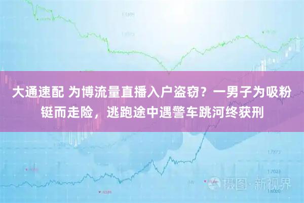 大通速配 为博流量直播入户盗窃？一男子为吸粉铤而走险，逃跑途中遇警车跳河终获刑