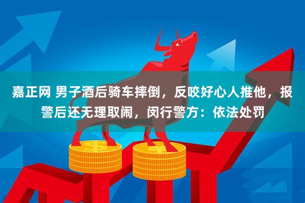 嘉正网 男子酒后骑车摔倒，反咬好心人推他，报警后还无理取闹，闵行警方：依法处罚